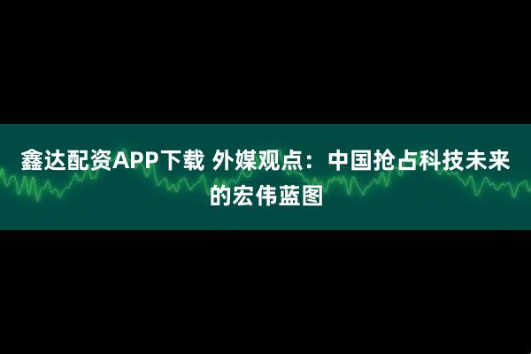 鑫达配资APP下载 外媒观点：中国抢占科技未来的宏伟蓝图