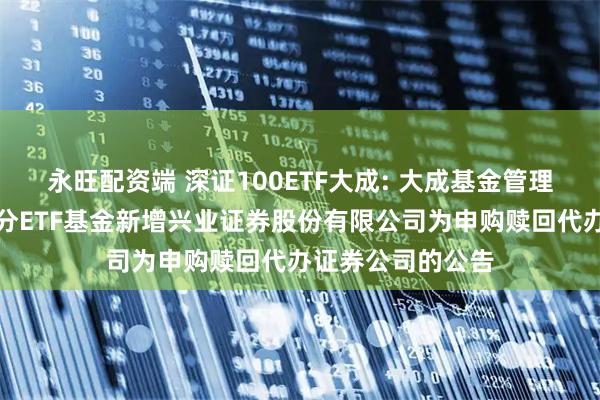 永旺配资端 深证100ETF大成: 大成基金管理有限公司旗下部分ETF基金新增兴业证券股份有限公司为申购赎回代办证券公司的公告