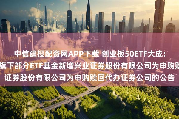 中信建投配资网APP下载 创业板50ETF大成: 大成基金管理有限公司旗下部分ETF基金新增兴业证券股份有限公司为申购赎回代办证券公司的公告