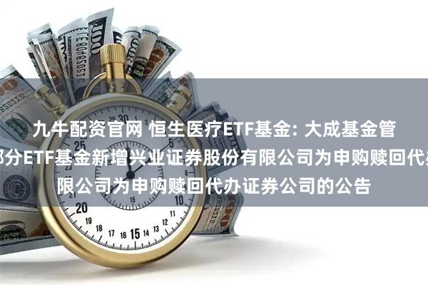 九牛配资官网 恒生医疗ETF基金: 大成基金管理有限公司旗下部分ETF基金新增兴业证券股份有限公司为申购赎回代办证券公司的公告