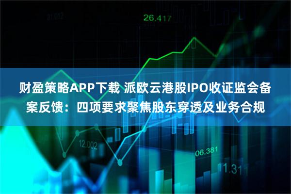 财盈策略APP下载 派欧云港股IPO收证监会备案反馈：四项要求聚焦股东穿透及业务合规