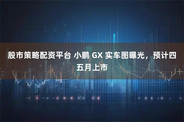 股市策略配资平台 小鹏 GX 实车图曝光，预计四五月上市