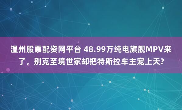 温州股票配资网平台 48.99万纯电旗舰MPV来了，别克至境世家却把特斯拉车主宠上天?