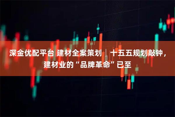 深金优配平台 建材全案策划│十五五规划敲钟，建材业的“品牌革命”已至