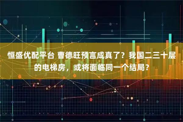 恒盛优配平台 曹德旺预言成真了？我国二三十层的电梯房，或将面临同一个结局？