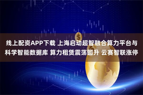 线上配资APP下载 上海启动超智融合算力平台与科学智能数据库 算力租赁震荡回升 云赛智联涨停