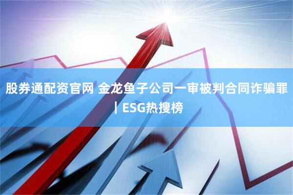 股券通配资官网 金龙鱼子公司一审被判合同诈骗罪｜ESG热搜榜