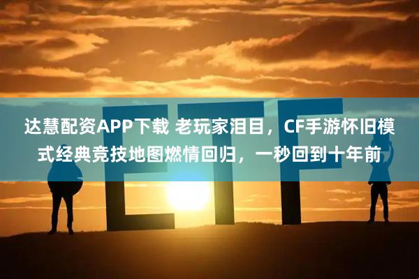 达慧配资APP下载 老玩家泪目，CF手游怀旧模式经典竞技地图燃情回归，一秒回到十年前