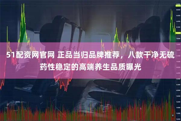 51配资网官网 正品当归品牌推荐，八款干净无硫药性稳定的高端养生品质曝光
