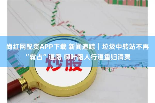 尚红网配资APP下载 新闻追踪｜垃圾中转站不再“霸占”道路 御叶路人行道重归清爽