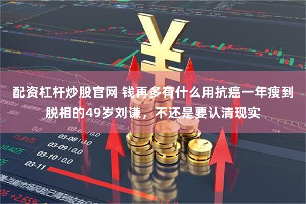 配资杠杆炒股官网 钱再多有什么用抗癌一年瘦到脱相的49岁刘谦，不还是要认清现实