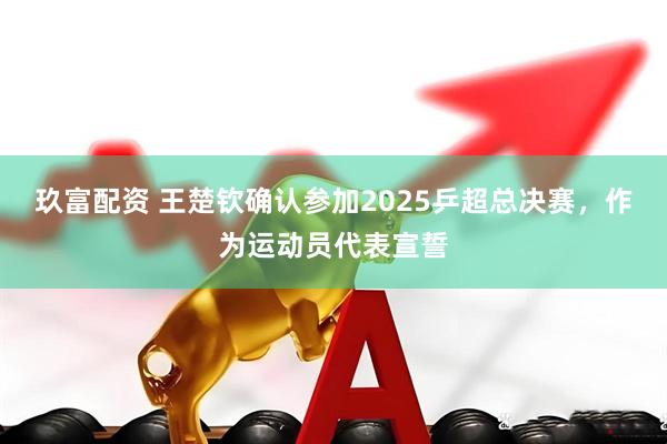 玖富配资 王楚钦确认参加2025乒超总决赛，作为运动员代表宣誓
