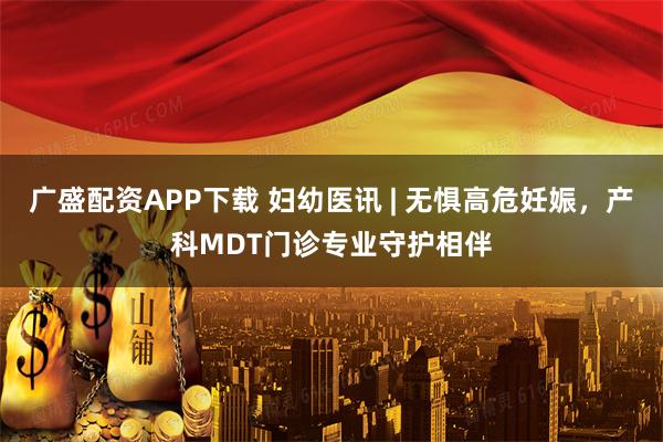 广盛配资APP下载 妇幼医讯 | 无惧高危妊娠，产科MDT门诊专业守护相伴