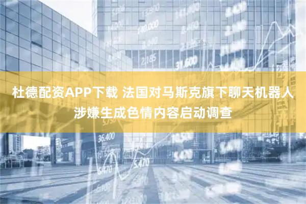杜德配资APP下载 法国对马斯克旗下聊天机器人涉嫌生成色情内容启动调查