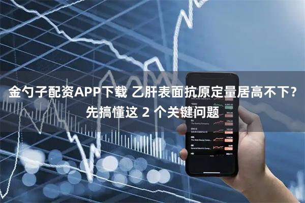 金勺子配资APP下载 乙肝表面抗原定量居高不下？先搞懂这 2 个关键问题