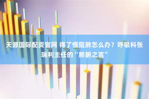 天源国际配资官网 得了慢阻肺怎么办？呼吸科张瑞利主任的“肺腑之言”