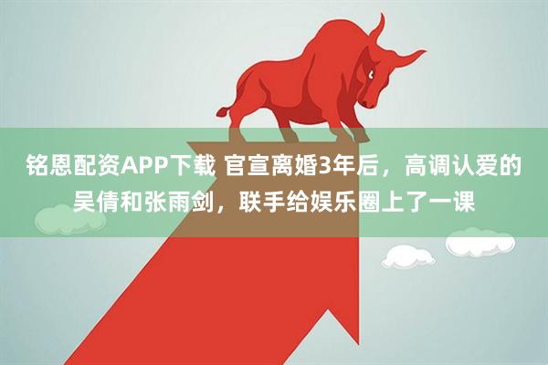 铭恩配资APP下载 官宣离婚3年后，高调认爱的吴倩和张雨剑，联手给娱乐圈上了一课