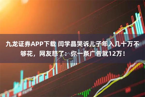 九龙证券APP下载 闫学晶哭诉儿子年入几十万不够花，网友怒了：你一条广告就12万！