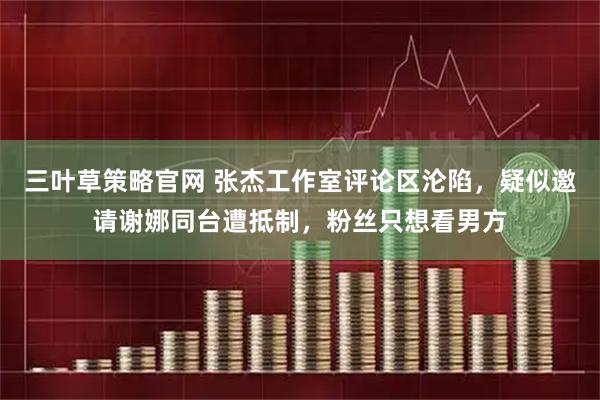 三叶草策略官网 张杰工作室评论区沦陷，疑似邀请谢娜同台遭抵制，粉丝只想看男方