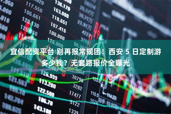 宜信配资平台 别再报常规团！西安 5 日定制游多少钱？无套路报价全曝光