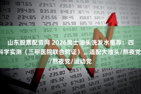 山东股票配资网 2026男士油头洗发水推荐：四大维度科学实测（三甲医院联合验证），适配大油头/熬夜党/运动党