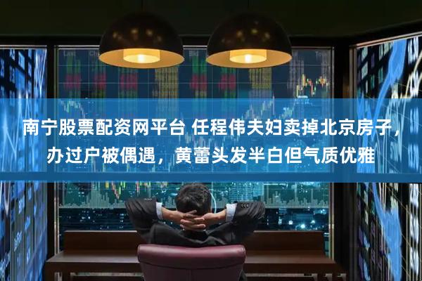 南宁股票配资网平台 任程伟夫妇卖掉北京房子，办过户被偶遇，黄蕾头发半白但气质优雅